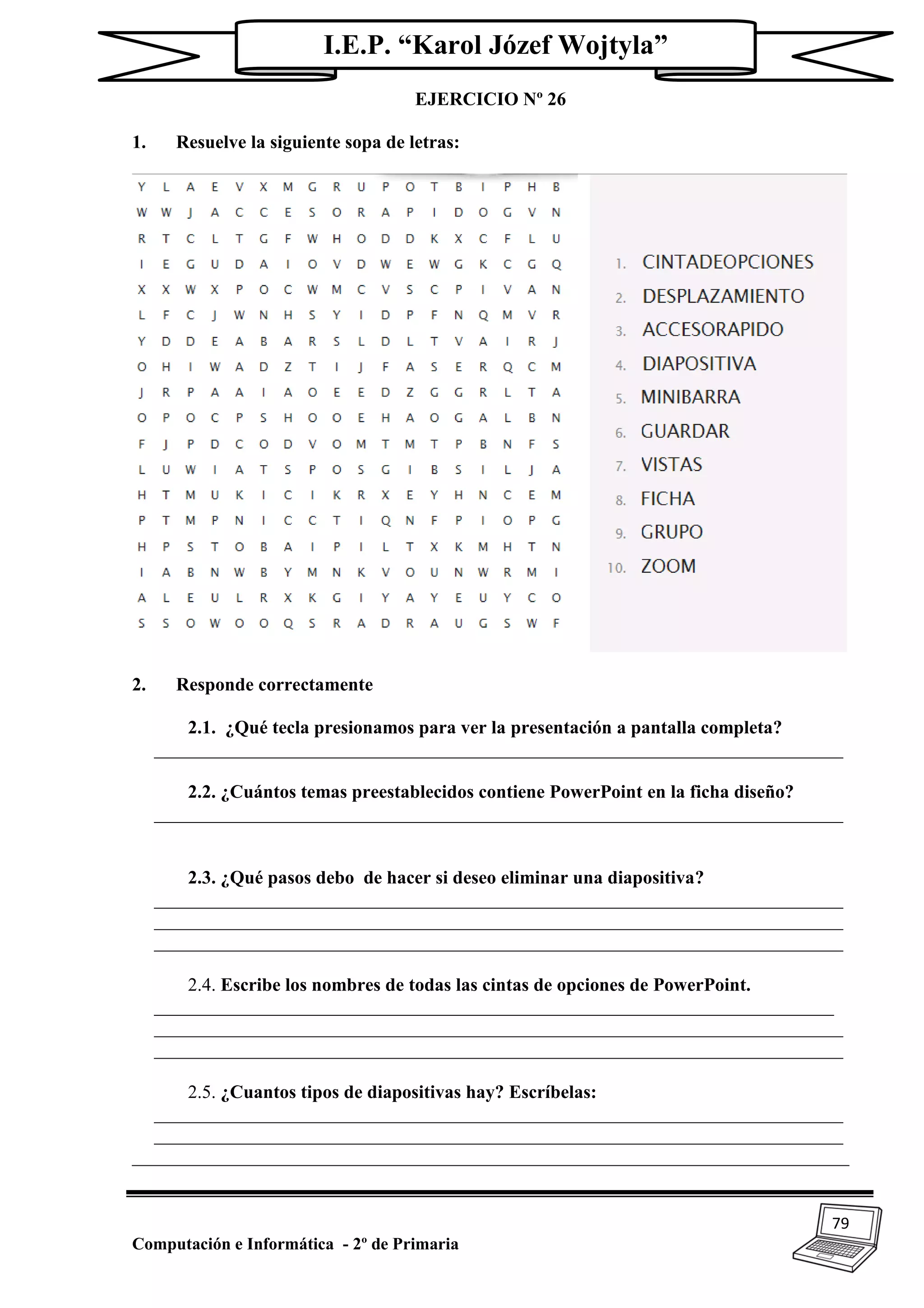 79
Computación e Informática - 2º de Primaria
I.E.P. “Karol Józef Wojtyla”
EJERCICIO Nº 26
1. Resuelve la siguiente sopa de letras:
2. Responde correctamente
2.1. ¿Qué tecla presionamos para ver la presentación a pantalla completa?
__________________________________________________________________________
2.2. ¿Cuántos temas preestablecidos contiene PowerPoint en la ficha diseño?
__________________________________________________________________________
2.3. ¿Qué pasos debo de hacer si deseo eliminar una diapositiva?
__________________________________________________________________________
__________________________________________________________________________
__________________________________________________________________________
2.4. Escribe los nombres de todas las cintas de opciones de PowerPoint.
_________________________________________________________________________
__________________________________________________________________________
__________________________________________________________________________
2.5. ¿Cuantos tipos de diapositivas hay? Escríbelas:
__________________________________________________________________________
__________________________________________________________________________
_____________________________________________________________________________
 