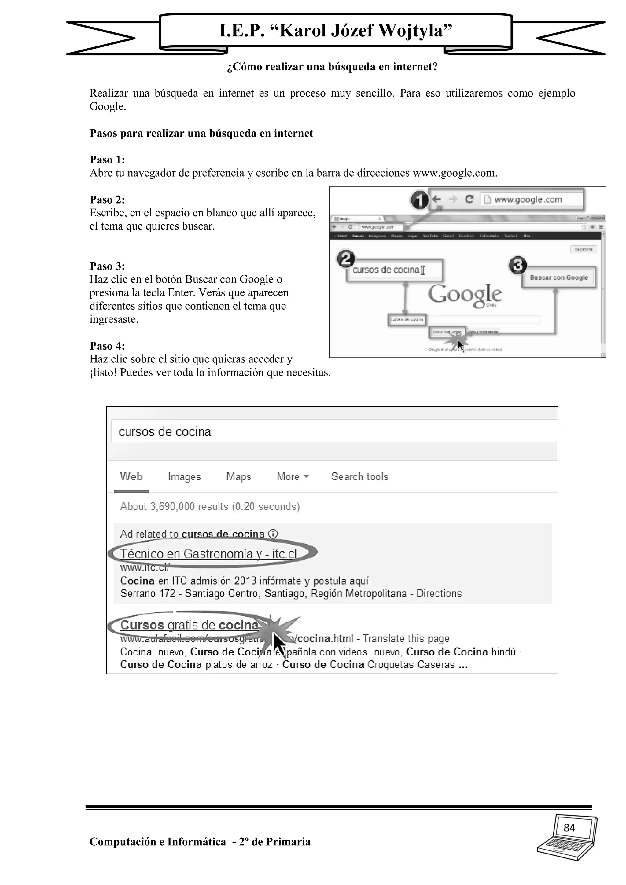 84
Computación e Informática - 2º de Primaria
I.E.P. “Karol Józef Wojtyla”
¿Cómo realizar una búsqueda en internet?
Realizar una búsqueda en internet es un proceso muy sencillo. Para eso utilizaremos como ejemplo
Google.
Pasos para realizar una búsqueda en internet
Paso 1:
Abre tu navegador de preferencia y escribe en la barra de direcciones www.google.com.
Paso 2:
Escribe, en el espacio en blanco que allí aparece,
el tema que quieres buscar.
Paso 3:
Haz clic en el botón Buscar con Google o
presiona la tecla Enter. Verás que aparecen
diferentes sitios que contienen el tema que
ingresaste.
Paso 4:
Haz clic sobre el sitio que quieras acceder y
¡listo! Puedes ver toda la información que necesitas.
 