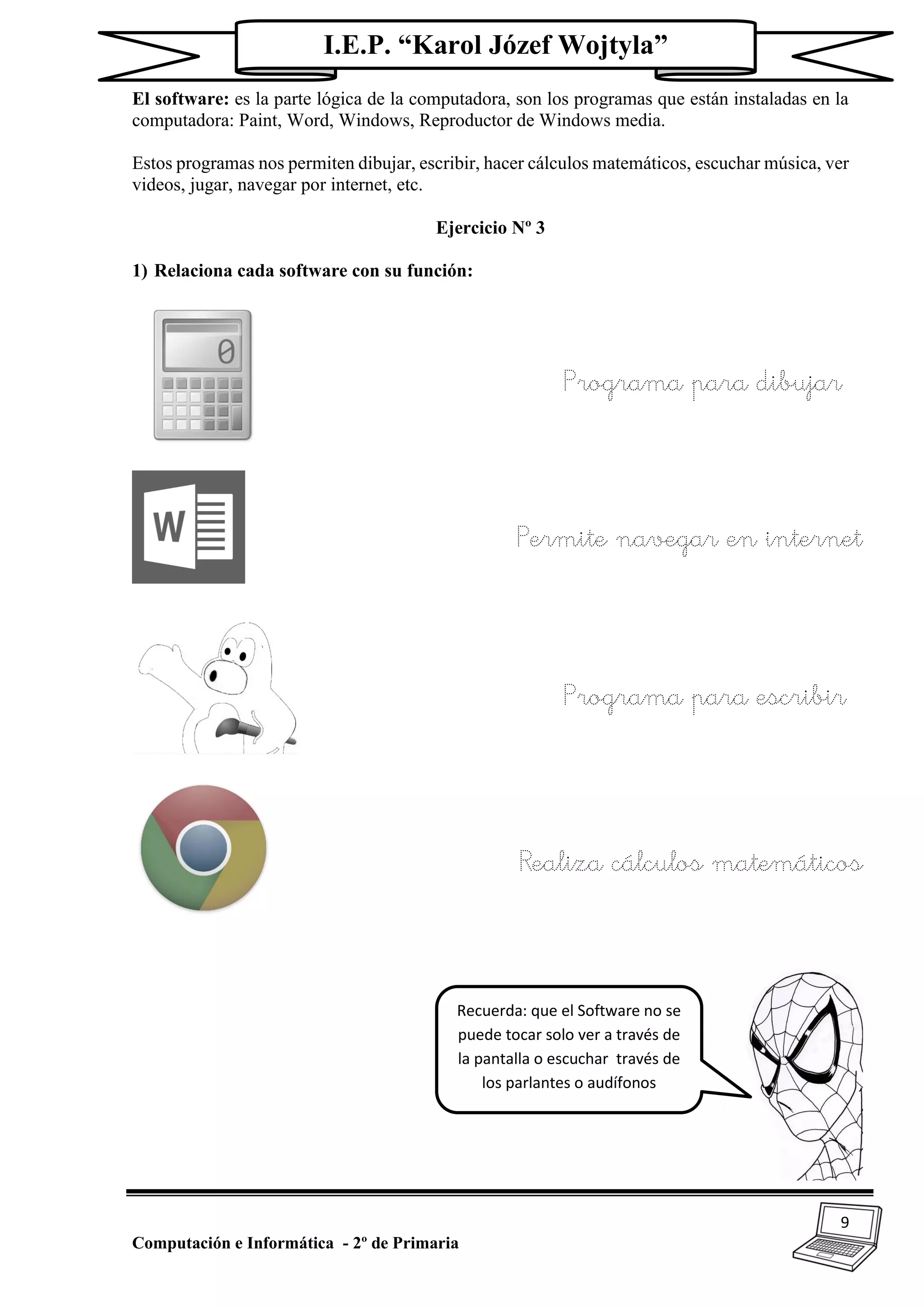 9
Computación e Informática - 2º de Primaria
I.E.P. “Karol Józef Wojtyla”
El software: es la parte lógica de la computadora, son los programas que están instaladas en la
computadora: Paint, Word, Windows, Reproductor de Windows media.
Estos programas nos permiten dibujar, escribir, hacer cálculos matemáticos, escuchar música, ver
videos, jugar, navegar por internet, etc.
Ejercicio Nº 3
1) Relaciona cada software con su función:
Programa para dibujar
Permite navegar en internet
Programa para escribir
Realiza cálculos matemáticos
Recuerda: que el Software no se
puede tocar solo ver a través de
la pantalla o escuchar través de
los parlantes o audífonos
 