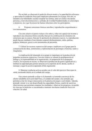 Por un lado, se observará el grado de eficacia motriz y la capacidad de esforzarse
y aprovechar la condición física para implicarse plenamente en el juego. Por otro, se
atenderá a las habilidades sociales (respetar las normas, tener en cuenta a las demás
personas, evitar discriminaciones y actitudes de rivalidad fundamentadas en estereotipos
y prejuicios, etc.) que favorecen las buenas relaciones entre los participantes.
6. Proponer estructuras rítmicas sencillas y reproducirlas corporalmente o
con instrumentos.
Con este criterio se quiere evaluar si los niños y niñas son capaces de inventar y
reproducir una estructura rítmica sencilla, bien por la combinación de elementos de
estructuras que ya conoce, bien por la aportación de elementos nuevos. La reproducción
puede hacerse mediante el movimiento corporal (deslazamientos, saltos, palmas,
golpeos, balanceos, giros) o con instrumentos de percusión.
7. Utilizar los recursos expresivos del cuerpo e implicarse en el grupo para la
comunicación de ideas, sentimientos y representación de personajes e historias, reales o
imaginarias.
La implicación del alumnado en su grupo es importante en la producción de
pequeñas secuencias expresivas. Con este criterio se valorará la predisposición al
diálogo y la responsabilidad en la organización y la preparación de la propuesta
creativa. En la puesta en escena, se observará la producción de gestos significativos y
también la capacidad para prestar atención en la expresión de los demás, recibir el
mensaje y seguir la acción respetando el hilo argumental.
8. Mantener conductas activas acordes con el valor del ejercicio físico para la
salud, mostrando interés en el cuidado del cuerpo.
Este criterio pretende evaluar si el alumnado va tomando conciencia de los
efectos saludables de la actividad física, el cuidado del cuerpo y las actitudes que
permiten evitar los riesgos innecesarios en la práctica de juegos y actividades. Además,
pretende valorar si se van desarrollando las capacidades físicas, a partir de sucesivas
observaciones que permitan comparar los resultados y observar los progresos, sin perder
de vista que la intención va encaminada a mantener una buena condición física con
relación a la salud.
 
