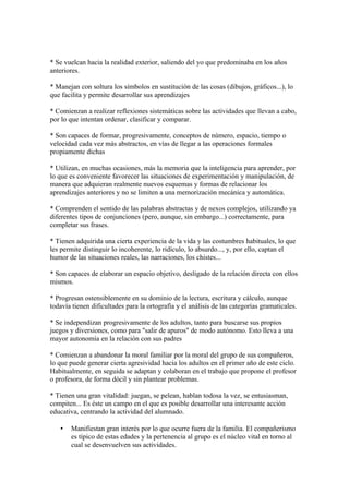 * Se vuelcan hacia la realidad exterior, saliendo del yo que predominaba en los años
anteriores.
* Manejan con soltura los símbolos en sustitución de las cosas (dibujos, gráficos...), lo
que facilita y permite desarrollar sus aprendizajes
* Comienzan a realizar reflexiones sistemáticas sobre las actividades que llevan a cabo,
por lo que intentan ordenar, clasificar y comparar.
* Son capaces de formar, progresivamente, conceptos de nùmero, espacio, tiempo o
velocidad cada vez más abstractos, en vías de llegar a las operaciones formales
propiamente dichas
* Utilizan, en muchas ocasiones, más la memoria que la inteligencia para aprender, por
lo que es conveniente favorecer las situaciones de experimentación y manipulación, de
manera que adquieran realmente nuevos esquemas y formas de relacionar los
aprendizajes anteriores y no se limiten a una memorización mecánica y automática.
* Comprenden el sentido de las palabras abstractas y de nexos complejos, utilizando ya
diferentes tipos de conjunciones (pero, aunque, sin embargo...) correctamente, para
completar sus frases.
* Tienen adquirida una cierta experiencia de la vida y las costumbres habituales, lo que
les permite distinguir lo incoherente, lo ridículo, lo absurdo..., y, por ello, captan el
humor de las situaciones reales, las narraciones, los chistes...
* Son capaces de elaborar un espacio objetivo, desligado de la relación directa con ellos
mismos.
* Progresan ostensiblemente en su dominio de la lectura, escritura y cálculo, aunque
todavía tienen dificultades para la ortografía y el análisis de las categorías gramaticales.
* Se independizan progresivamente de los adultos, tanto para buscarse sus propios
juegos y diversiones, como para "salir de apuros" de modo autónomo. Esto lleva a una
mayor autonomía en la relación con sus padres
* Comienzan a abandonar la moral familiar por la moral del grupo de sus compañeros,
lo que puede generar cierta agresividad hacia los adultos en el primer año de este ciclo.
Habitualmente, en seguida se adaptan y colaboran en el trabajo que propone el profesor
o profesora, de forma dócil y sin plantear problemas.
* Tienen una gran vitalidad: juegan, se pelean, hablan todosa la vez, se entusiasman,
compiten... Es éste un campo en el que es posible desarrollar una interesante acción
educativa, centrando la actividad del alumnado.
• Manifiestan gran interés por lo que ocurre fuera de la familia. El compañerismo
es típico de estas edades y la pertenencia al grupo es el nùcleo vital en torno al
cual se desenvuelven sus actividades.
 