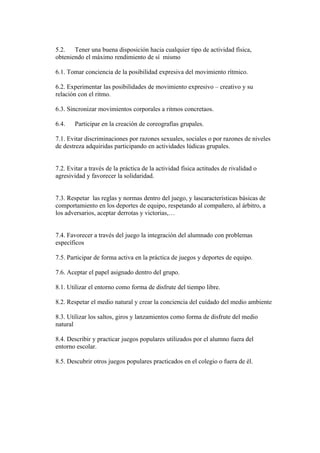 5.2. Tener una buena disposición hacia cualquier tipo de actividad física,
obteniendo el máximo rendimiento de sí mismo
6.1. Tomar conciencia de la posibilidad expresiva del movimiento rítmico.
6.2. Experimentar las posibilidades de movimiento expresivo – creativo y su
relación con el ritmo.
6.3. Sincronizar movimientos corporales a ritmos concretaos.
6.4. Participar en la creación de coreografías grupales.
7.1. Evitar discriminaciones por razones sexuales, sociales o por razones de niveles
de destreza adquiridas participando en actividades lúdicas grupales.
7.2. Evitar a través de la práctica de la actividad física actitudes de rivalidad o
agresividad y favorecer la solidaridad.
7.3. Respetar las reglas y normas dentro del juego, y lascaracterísticas básicas de
comportamiento en los deportes de equipo, respetando al compañero, al árbitro, a
los adversarios, aceptar derrotas y victorias,…
7.4. Favorecer a través del juego la integración del alumnado con problemas
específicos
7.5. Participar de forma activa en la práctica de juegos y deportes de equipo.
7.6. Aceptar el papel asignado dentro del grupo.
8.1. Utilizar el entorno como forma de disfrute del tiempo libre.
8.2. Respetar el medio natural y crear la conciencia del cuidado del medio ambiente
8.3. Utilizar los saltos, giros y lanzamientos como forma de disfrute del medio
natural
8.4. Describir y practicar juegos populares utilizados por el alumno fuera del
entorno escolar.
8.5. Descubrir otros juegos populares practicados en el colegio o fuera de él.
 