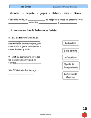 2do Grado Evaluación del Tercer Bimestre
10
derecho - respeto - golpes - deber - amor - dinero
Como niño o niña, tu _____________ es respetar a todas las personas, y tu
_______________ es recibir ______________ y _____________.
 Une con una línea la fecha con su festejo.
8.- El 2 de febrero es el día de
________________________,
una tradición en nuestro país, por
eso ese día la gente acostumbra a
comer tamales y atole.
9.- El 15 de septiembre en todas
las plazas de nuestro país se
festeja___________________.
10.- El 30 de abril se festeja:
___________________
Lainitas México
La Bandera
El día del niño
La Candelaria
El grito de
Independencia
La Revolución
Mexicana
 