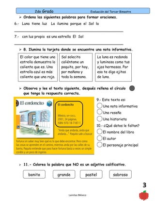2do Grado Evaluación del Tercer Bimestre
3
 Ordena las siguientes palabras para formar oraciones.
6.- Luna tiene luz La ilumina porque el Sol la
_________________________________________________
7.- con luz propia es una estrella El Sol
_________________________________________________
 8. Ilumina la tarjeta donde se encuentre una nota informativa.
 Observa y lee el texto siguiente, después rellena el círculo
que tenga la respuesta correcta.
9.- Este texto es:
Una nota informativa
Una reseña
Una historieta
10.- ¿Qué datos le faltan?
El nombre del libro
El autor
El personaje principal
 11.- Colorea la palabra que NO es un adjetivo calificativo.
Lainitas México
El color que tiene una
estrella demuestra lo
caliente que es. Una
estrella azul es más
caliente que una roja.
Sal solecito
caliéntame un
poquito, por hoy,
por mañana y
toda la semana.
La luna es redonda
y luminosa como tus
ojos hermosos. Por
eso te digo ojitos
de luna.
bonito grande pastel sabroso
 