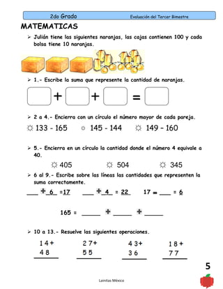 2do Grado Evaluación del Tercer Bimestre
5
MATEMATICAS
 Julián tiene las siguientes naranjas, las cajas contienen 100 y cada
bolsa tiene 10 naranjas.
 1.- Escribe la suma que represente la cantidad de naranjas.
 2 a 4.- Encierra con un círculo el número mayor de cada pareja.
☼ 133 - 165 145 - 144☼ ☼ 149 – 160
 5.- Encierra en un círculo la cantidad donde el número 4 equivale a
40.
☼ 405 ☼ 504 ☼ 345
 6 al 9.- Escribe sobre las líneas las cantidades que representen la
suma correctamente.
___ _6_ =17 ___ _4_ = 22 17 ___ = 6
165 = _____ _____ _____
 10 a 13.- Resuelve las siguientes operaciones.
Lainitas México
 