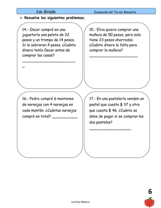 2do Grado Evaluación del Tercer Bimestre
6
 Resuelve los siguientes problemas.
Lainitas México
15.- Elvia quiere comprar una
muñeca de 50 pesos, pero solo
tiene 23 pesos ahorrados.
¿Cuánto dinero le falta para
comprar la muñeca?
_____________________
14.- Oscar compró en una
juguetería una pelota de 22
pesos y un trompo de 14 pesos.
Si le sobraron 4 pesos. ¿Cuánto
dinero tenía Oscar antes de
comprar las cosas?
_______________________
_
17.- En una pastelería venden un
pastel que cuesta $ 37 y otro
que cuesta $ 46. ¿Cuánto se
debe de pagar si se compran los
dos pasteles?
__________________
16.- Pedro compró 6 montones
de naranjas con 4 naranjas en
cada montón. ¿Cuántas naranjas
compró en total? ___________
 