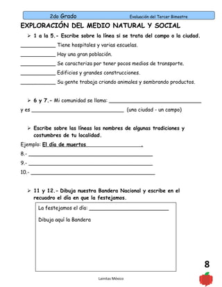 2do Grado Evaluación del Tercer Bimestre
8
EXPLORACIÓN DEL MEDIO NATURAL Y SOCIAL
 1 a la 5.- Escribe sobre la línea si se trata del campo o la ciudad.
___________ Tiene hospitales y varias escuelas.
___________ Hay una gran población.
___________ Se caracteriza por tener pocos medios de transporte.
___________ Edificios y grandes construcciones.
___________ Su gente trabaja criando animales y sembrando productos.
 6 y 7.- Mi comunidad se llama: _____________________________
y es _____________________________ (una ciudad - un campo)
 Escribe sobre las líneas los nombres de algunas tradiciones y
costumbres de tu localidad.
Ejemplo: El día de muertos .
8.- _______________________________________
9.- _______________________________________
10.- _______________________________________
 11 y 12.- Dibuja nuestra Bandera Nacional y escribe en el
recuadro el día en que la festejamos.
Lainitas México
La festejamos el día: _________________________
Dibuja aquí la Bandera
 