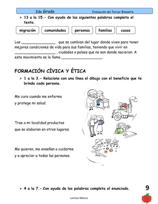 2do Grado Evaluación del Tercer Bimestre
9
 13 a la 15.- Con ayuda de las siguientes palabras completa el
texto.
Las _______________ que se cambian del lugar donde viven para tener
mejores condiciones de vida para sus familias, teniendo que vivir en
__________________ , ciudades o países que no son donde nacieron. A
este movimiento se le llama __________________.
FORMACIÓN CÍVICA Y ÉTICA
 1 a la 3.- Relaciona con una línea el dibujo con el beneficio que te
brinda cada persona.
Me cura cuando me enfermo
y protege mi salud.
Trae a mi localidad productos
que se elaboran en otros lugares.
Me quieren, me enseñan a cuidarme
y a apreciar a todas las personas.
 4 a la 7.- Con ayuda de las palabras completa el enunciado.
Lainitas México
migración comunidades personas familias casas
 