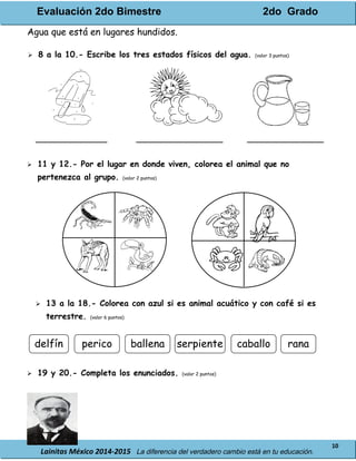 Evaluación 2do Bimestre 2do Grado
Lainitas México 2014-2015 La diferencia del verdadero cambio está en tu educación.
10
Agua que está en lugares hundidos.
 8 a la 10.- Escribe los tres estados físicos del agua. (valor 3 puntos)
______________ _________________ _______________
 11 y 12.- Por el lugar en donde viven, colorea el animal que no
pertenezca al grupo. (valor 2 puntos)
 13 a la 18.- Colorea con azul si es animal acuático y con café si es
terrestre. (valor 6 puntos)
 19 y 20.- Completa los enunciados. (valor 2 puntos)
ranacaballoperico ballenadelfín serpiente
 