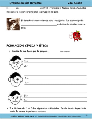 Evaluación 2do Bimestre 2do Grado
Lainitas México 2014-2015 La diferencia del verdadero cambio está en tu educación.
11
El _____ de _______________ de 1910, Francisco I. Madero llamó a todos los
mexicanos a luchar para mejorar la situación del país.
El derecho de tener tierras para trabajarlas, fue algo que pedía
___________________________ en la Revolución Mexicana de
1910.
FORMACIÓN CÍVICA Y ÉTICA
 Escribe lo que hace que te pongas... (valor 6 puntos)
 7.- Ordena del 1 al 3 las siguientes actividades. Desde lo más importante
hasta la menos importante.(valor 1 punto)
 