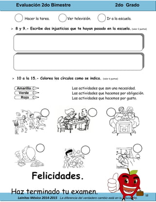 Evaluación 2do Bimestre 2do Grado
Lainitas México 2014-2015 La diferencia del verdadero cambio está en tu educación.
12
Hacer la tarea. Ver televisión. Ir a la escuela.
 8 y 9.- Escribe dos injusticias que te hayan pasado en la escuela. (valor 2 puntos)
 10 a la 15.- Colorea los círculos como se indica. (valor 6 puntos)
Las actividades que son una necesidad.
Las actividades que hacemos por obligación.
Las actividades que hacemos por gusto.
Felicidades.
Haz terminado tu examen.
 