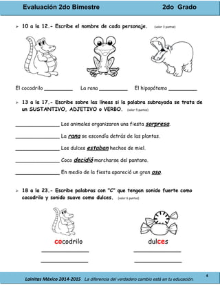 Evaluación 2do Bimestre 2do Grado
Lainitas México 2014-2015 La diferencia del verdadero cambio está en tu educación.
4
 10 a la 12.- Escribe el nombre de cada personaje. (valor 3 puntos)
El cocodrilo _________ La rana _________ El hipopótamo _________
 13 a la 17.- Escribe sobre las líneas si la palabra subrayada se trata de
un SUSTANTIVO, ADJETIVO o VERBO. (valor 5 puntos)
______________ Los animales organizaron una fiesta sorpresa.
______________ La rana se escondía detrás de las plantas.
______________ Los dulces estaban hechos de miel.
______________ Coco decidió marcharse del pantano.
______________ En medio de la fiesta apareció un gran oso.
 18 a la 23.- Escribe palabras con "C" que tengan sonido fuerte como
cocodrilo y sonido suave como dulces. (valor 6 puntos)
cocodrilo dulces
_______________ _______________
_______________ _______________
 