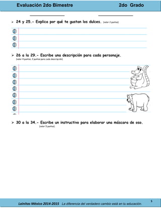 Evaluación 2do Bimestre 2do Grado
Lainitas México 2014-2015 La diferencia del verdadero cambio está en tu educación.
5
_______________ _______________
 24 y 25.- Explica por qué te gustan los dulces. (valor 2 puntos)
 26 a la 29.- Escribe una descripción para cada personaje.
(valor 4 puntos, 2 puntos para cada descripción)
 30 a la 34.- Escribe un instructivo para elaborar una máscara de oso.
(valor 5 puntos)
 