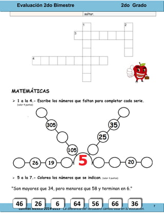 Evaluación 2do Bimestre 2do Grado
Lainitas México 2014-2015 La diferencia del verdadero cambio está en tu educación.
7
saltar.
MATEMÁTICAS
 1 a la 4.- Escribe los números que faltan para completar cada serie.
(valor 4 puntos)
 5 a la 7.- Colorea los números que se indican. (valor 3 puntos)
"Son mayores que 34, pero menores que 58 y terminan en 6."
4646 2626 66 6464 5656 6666 3636
 