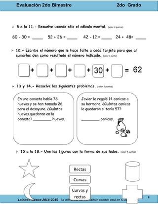 Evaluación 2do Bimestre 2do Grado
Lainitas México 2014-2015 La diferencia del verdadero cambio está en tu educación.
8
 8 a la 11.- Resuelve usando sólo el cálculo mental. (valor 4 puntos)
80 - 30 = ____ 52 + 26 = ____ 42 - 12 = ____ 24 + 48= ____
 12.- Escribe el número que le hace falta a cada tarjeta para que al
sumarlas den como resultado el número indicado. (valor 1 punto)
 13 y 14.- Resuelve los siguientes problemas. (valor 2 puntos)
 15 a la 18.- Une las figuras con la forma de sus lados. (valor 4 puntos)
En una canasta había 78
huevos y se han tomado 26
para el desayuno. ¿Cuántos
huevos quedaron en la
canasta? ________ huevos.
Javier le regaló 14 canicas a
su hermano. ¿Cuántas canicas
le quedaron si tenía 57?
________ canicas.
Curvas
Rectas
Curvas y
rectas
 