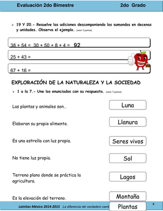 Evaluación 2do Bimestre 2do Grado
Lainitas México 2014-2015 La diferencia del verdadero cambio está en tu educación.
9
 19 Y 20.- Resuelve las adiciones descomponiendo los sumandos en decenas
y unidades. Observa el ejemplo. (valor 2 puntos)
EXPLORACIÓN DE LA NATURALEZA Y LA SOCIEDAD
 1 a la 7.- Une los enunciados con su respuesta. (valor 7 puntos)
Las plantas y animales son…
Elaboran su propio alimento.
Es una estrella con luz propia.
No tiene luz propia.
Terreno plano donde se práctica la
agricultura.
Es la elevación del terreno.
38 + 54 = 30 + 50 + 8 + 4 = 9238 + 54 = 30 + 50 + 8 + 4 = 92
25 + 43 =25 + 43 =
67 + 16 =67 + 16 =
Luna
Llanura
Seres vivos
Sol
Lagos
Montaña
Plantas
 