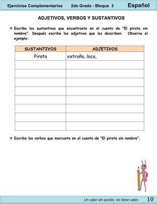 Un valor sin acción, no tiene valor. 10
ADJETIVOS, VERBOS Y SUSTANTIVOS
 Escribe los sustantivos que encontraste en el cuento de "El pirata sin
nombre". Después escribe los adjetivos que los describen. Observa el
ejemplo:
SUSTANTIVOS ADJETIVOS
Pirata extraño, loco,
 Escribe los verbos que marcaste en el cuento de "El pirata sin nombre".
Ejercicios Complementarios 2do Grado - Bloque 3 Español
 