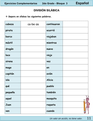 Un valor sin acción, no tiene valor. 11
DIVISIÓN SILÁBICA
 Separa en sílabas las siguientes palabras.
cabeza ca-be-za continuaron
pirata ocurrió
barco viajaban
mástil mientras
dragón nuevo
loco viejo
sirena vez
mago en
capitán avión
isla Alicia
qué pueblo
pequeña también
aquel mosquito
Juan raqueta
ven cuando
Ejercicios Complementarios 2do Grado - Bloque 3 Español
 