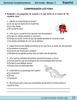 Un valor sin acción, no tiene valor. 15
COMPRENSIÓN LECTORA
 Responde a las preguntas de acuerdo a lo que leíste en el cuento de "El
cocodrilo Coco".
1.- ¿Quién es el personaje principal?
a) Un oso que se apareció en el pantano.
b) La rana Juana.
c) El cocodrilo Coco.
2.- ¿Por qué el cocodrilo Coco decidió irse del pantano?
a) Porque los demás animales lo corrieron.
b) Porque se sentía triste de que los demás animales le tuvieran miedo.
c) Ya estaba enfadado de vivir en el pantano.
3.- ¿Qué hicieron los demás animalitos al ver que Coco se había ido del pantano?
a) Se pusieron a buscarlo.
b) Hicieron una fiesta para celebrar.
c) Estaban preocupados porque Coco se había ido del pantano.
4.- ¿Por qué los animales del pantano decidieron buscar a Coco?
a) Porque querían que los protegiera de otros animales más feroces.
b) Porque lo extrañaban mucho.
c) Porque Coco se había perdido.
5.- ¿Cuál NO es un personaje del cuento?
a) La serpiente.
b) El oso.
c) Los peces.
6.- Escribe por qué crees que los animales del pantano le tenían miedo al
cocodrilo Coco.
_________________________________________________________
_________________________________________________________
Ejercicios Complementarios 2do Grado - Bloque 3 Español
 