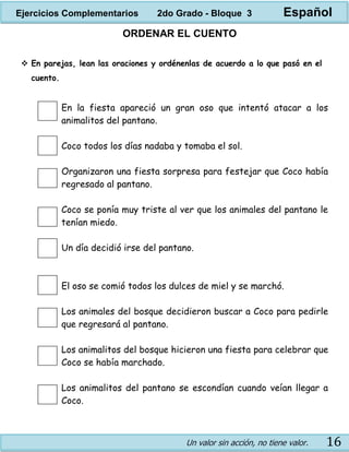 Un valor sin acción, no tiene valor. 16
ORDENAR EL CUENTO
 En parejas, lean las oraciones y ordénenlas de acuerdo a lo que pasó en el
cuento.
En la fiesta apareció un gran oso que intentó atacar a los
animalitos del pantano.
Coco todos los días nadaba y tomaba el sol.
Organizaron una fiesta sorpresa para festejar que Coco había
regresado al pantano.
Coco se ponía muy triste al ver que los animales del pantano le
tenían miedo.
Un día decidió irse del pantano.
El oso se comió todos los dulces de miel y se marchó.
Los animales del bosque decidieron buscar a Coco para pedirle
que regresará al pantano.
Los animalitos del bosque hicieron una fiesta para celebrar que
Coco se había marchado.
Los animalitos del pantano se escondían cuando veían llegar a
Coco.
Ejercicios Complementarios 2do Grado - Bloque 3 Español
 