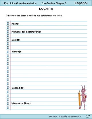 Un valor sin acción, no tiene valor. 17
LA CARTA
 Escribe una carta a uno de tus compañeros de clase.
Nombre del destinatario:
Fecha:
Saludo:
Mensaje:
Despedida:
Nombre o firma:
Ejercicios Complementarios 2do Grado - Bloque 3 Español
 