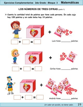 Un valor sin acción, no tiene valor. 19
LOS NÚMEROS DE TRES CIFRAS (parte 1)
 Cuenta la cantidad total de paletas que tiene cada persona. En cada caja
hay 100 paletas y en cada bolsa hay 10 paletas.
Luis tiene ________ paletas.
Carlos tiene ________ paletas.
Andrés tiene ________ paletas.
Ejercicios Complementarios 2do Grado - Bloque 3 Matemáticas
 