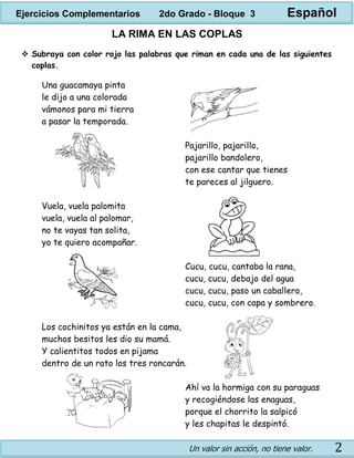 Un valor sin acción, no tiene valor. 2
LA RIMA EN LAS COPLAS
 Subraya con color rojo las palabras que riman en cada una de las siguientes
coplas.
Una guacamaya pinta
le dijo a una colorada
vámonos para mi tierra
a pasar la temporada.
Pajarillo, pajarillo,
pajarillo bandolero,
con ese cantar que tienes
te pareces al jilguero.
Vuela, vuela palomita
vuela, vuela al palomar,
no te vayas tan solita,
yo te quiero acompañar.
Cucu, cucu, cantaba la rana,
cucu, cucu, debajo del agua
cucu, cucu, paso un caballero,
cucu, cucu, con capa y sombrero.
Los cochinitos ya están en la cama,
muchos besitos les dio su mamá.
Y calientitos todos en pijama
dentro de un rato los tres roncarán.
Ahí va la hormiga con su paraguas
y recogiéndose las enaguas,
porque el chorrito la salpicó
y les chapitas le despintó.
Ejercicios Complementarios 2do Grado - Bloque 3 Español
 