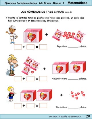 Un valor sin acción, no tiene valor. 20
LOS NÚMEROS DE TRES CIFRAS (parte 2)
 Cuenta la cantidad total de paletas que tiene cada persona. En cada caja
hay 100 paletas y en cada bolsa hay 10 paletas.
Pepe tiene ________ paletas.
Alejandro tiene ________ paletas.
Mario tiene ________ paletas.
Ejercicios Complementarios 2do Grado - Bloque 3 Matemáticas
 