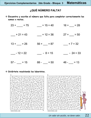 Un valor sin acción, no tiene valor. 22
¿QUÉ NÚMERO FALTA?
 Encuentra y escribe el número que falta para completar correctamente las
sumas o restas.
23 + ____ = 75 ___ + 15 = 40 16 + ___ = 28
___ + 21 = 43 ___ + 12 = 36 27 + ___ = 50
13 + ___ = 26 56 + ___ = 87 ___ + 7 = 32
___ - 12 = 22 ___ - 8 = 15 ___ - 24 = 33
57 - ___ = 15 88 - ___ = 50 46 - ___ = 13
 Diviértete resolviendo los laberintos.
Ejercicios Complementarios 2do Grado - Bloque 3 Matemáticas
 