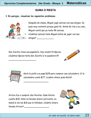 Un valor sin acción, no tiene valor. 23
SUMA O RESTA
 En parejas, resuelvan los siguientes problemas.
Después de clases, Miguel jugó canicas con sus amigos. Se
puso muy contento porque ganó 16. Antes de irse a su casa,
Miguel contó que ya tenía 48 canicas.
¿Cuántas canicas tenía Miguel antes de jugar con sus
amigos? _____________
Don Jacinto tiene una papelería. Hoy vendió 14 lápices.
¿Cuántos lápices tenía don Jacinto si le quedaron 8?
_____________________
Karla le pidió a su papá $25 para comprar una calculadora. Si la
calculadora costó $77, ¿cuánto dinero puso Karla?
___________________
Arturo fue a comprar dos libretas. Cada libreta
cuesta $30. Como no llevaba dinero suficiente, su
mamá le dio los $18 que le faltaban. ¿Cuánto dinero
llevaba Arturo? ___________________
Ejercicios Complementarios 2do Grado - Bloque 3 Matemáticas
 