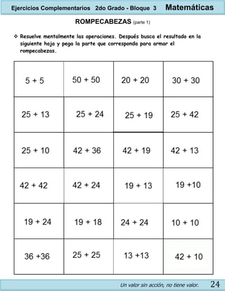 Un valor sin acción, no tiene valor. 24
ROMPECABEZAS (parte 1)
 Resuelve mentalmente las operaciones. Después busca el resultado en la
siguiente hoja y pega la parte que corresponda para armar el
rompecabezas.
Ejercicios Complementarios 2do Grado - Bloque 3 Matemáticas
 