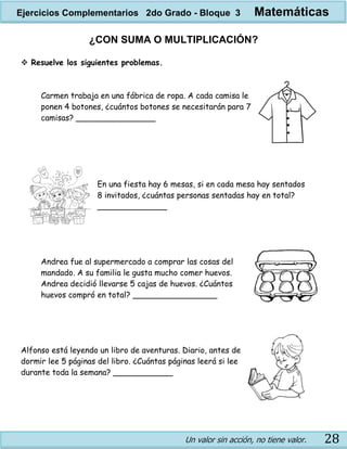 Un valor sin acción, no tiene valor. 28
¿CON SUMA O MULTIPLICACIÓN?
 Resuelve los siguientes problemas.
Carmen trabaja en una fábrica de ropa. A cada camisa le
ponen 4 botones, ¿cuántos botones se necesitarán para 7
camisas? ________________
En una fiesta hay 6 mesas, si en cada mesa hay sentados
8 invitados, ¿cuántas personas sentadas hay en total?
______________
Andrea fue al supermercado a comprar las cosas del
mandado. A su familia le gusta mucho comer huevos.
Andrea decidió llevarse 5 cajas de huevos. ¿Cuántos
huevos compró en total? _________________
Alfonso está leyendo un libro de aventuras. Diario, antes de
dormir lee 5 páginas del libro. ¿Cuántas páginas leerá si lee
durante toda la semana? ____________
Ejercicios Complementarios 2do Grado - Bloque 3 Matemáticas
 