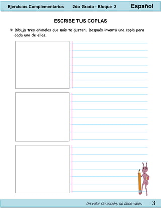Un valor sin acción, no tiene valor. 3
ESCRIBE TUS COPLAS
 Dibuja tres animales que más te gusten. Después inventa una copla para
cada uno de ellos.
Ejercicios Complementarios 2do Grado - Bloque 3 Español
 