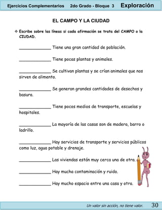 Un valor sin acción, no tiene valor. 30
EL CAMPO Y LA CIUDAD
 Escribe sobre las líneas si cada afirmación se trata del CAMPO o la
CIUDAD.
____________ Tiene una gran cantidad de población.
____________ Tiene pocas plantas y animales.
____________ Se cultivan plantas y se crían animales que nos
sirven de alimento.
____________ Se generan grandes cantidades de desechos y
basura.
____________ Tiene pocos medios de transporte, escuelas y
hospitales.
____________ La mayoría de las casas son de madera, barro o
ladrillo.
____________ Hay servicios de transporte y servicios públicos
como luz, agua potable y drenaje.
____________ Las viviendas están muy cerca una de otra.
____________ Hay mucha contaminación y ruido.
____________ Hay mucho espacio entre una casa y otra.
Ejercicios Complementarios 2do Grado - Bloque 3 Exploración
 