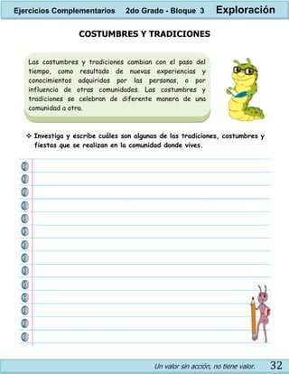Un valor sin acción, no tiene valor. 32
COSTUMBRES Y TRADICIONES
 Investiga y escribe cuáles son algunas de las tradiciones, costumbres y
fiestas que se realizan en la comunidad donde vives.
Las costumbres y tradiciones cambian con el paso del
tiempo, como resultado de nuevas experiencias y
conocimientos adquiridos por las personas, o por
influencia de otras comunidades. Las costumbres y
tradiciones se celebran de diferente manera de una
comunidad a otra.
Ejercicios Complementarios 2do Grado - Bloque 3 Exploración
 