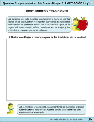 Un valor sin acción, no tiene valor. 36
COSTUMBRES Y TRADICIONES
 Ilustra con dibujos o recortes alguna de las tradiciones de tu localidad.
Las personas de cada localidad acostumbran a festejar ciertas
fechas en las que muestran y comparten sus valores. En las fiestas
tradicionales se presentan bailes con la vestimenta típica de la
región, así como comida, música, canciones en su lengua y los
productos artesanales que ahí se elaboran.
Las costumbres y tradiciones que compartimos los mexicanos expresan
nuestra historia, son parte de nuestra cultura y nos identifica como
miembros de un mismo país.
Ejercicios Complementarios 2do Grado - Bloque 3 Formación C y E
 