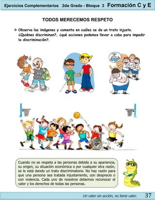 Un valor sin acción, no tiene valor. 37
TODOS MERECEMOS RESPETO
 Observa las imágenes y comenta en cuáles se da un trato injusto.
¿Quiénes discriminan?, ¿qué acciones podemos llevar a cabo para impedir
la discriminación?.
Cuando no se respeta a las personas debido a su apariencia,
su origen, su situación económica o por cualquier otra razón,
se le está dando un trato discriminatorio. No hay razón para
que una persona sea tratada injustamente, con desprecio o
con violencia. Cada uno de nosotros debemos reconocer el
valor y los derechos de todas las personas.
Ejercicios Complementarios 2do Grado - Bloque 3 Formación C y E
 