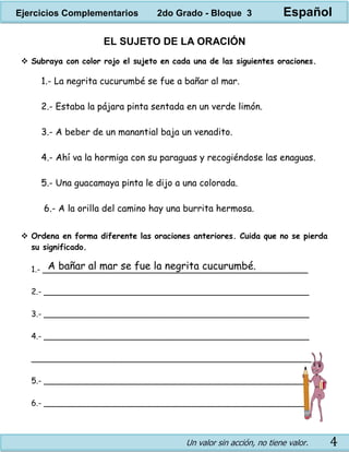 Un valor sin acción, no tiene valor. 4
EL SUJETO DE LA ORACIÓN
 Subraya con color rojo el sujeto en cada una de las siguientes oraciones.
1.- La negrita cucurumbé se fue a bañar al mar.
2.- Estaba la pájara pinta sentada en un verde limón.
3.- A beber de un manantial baja un venadito.
4.- Ahí va la hormiga con su paraguas y recogiéndose las enaguas.
5.- Una guacamaya pinta le dijo a una colorada.
6.- A la orilla del camino hay una burrita hermosa.
 Ordena en forma diferente las oraciones anteriores. Cuida que no se pierda
su significado.
1.- _____________________________________________________
2.- _____________________________________________________
3.- _____________________________________________________
4.- _____________________________________________________
________________________________________________________
5.- _____________________________________________________
6.- _____________________________________________________
A bañar al mar se fue la negrita cucurumbé.
Ejercicios Complementarios 2do Grado - Bloque 3 Español
 