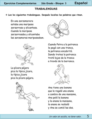 Un valor sin acción, no tiene valor. 5
TRABALENGUAS
 Lee los siguientes trabalenguas. Después localiza las palabras que riman.
En una zarzamorera
estaba una mariposa
zarzarrosa y alicantosa.
Cuando la mariposa
zarzarrosaba y alicantaba
las zarzamoras mariposeaban.
Cuando Petra a la potranca
le pegó con una tranca,
la potranca encabritó.
Dando trotes la potranca
trotó lejos de la tranca
a través de la barranca.
La pícara pájara
pica la típica jícara,
la típica jícara
pica la pícara pájara.
Ana tiene una banana
que le regaló una enana
a cambio de una manzana,
Ana peló la banana
y la enana la manzana,
la enana se resbaló
y Ana se comió las dos.
Ejercicios Complementarios 2do Grado - Bloque 3 Español
 