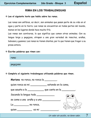 Un valor sin acción, no tiene valor. 7
RIMA EN LOS TRABALENGUAS
 Lee el siguiente texto que habla sobre las ranas.
Las ranas son anfibios, es decir, son animales que pasan parte de su vida en el
agua y parte en la tierra. Las ranas se encuentran en todas partes del mundo,
menos en los lugares donde hace mucho frío.
Las ranas son carnívoras, lo que significa que comen otros animales. Con su
lengua larga y pegajosa, atrapan a una gran variedad de insectos, arañas,
babosas y gusanos. Las ranas no tienen dientes, por lo que tienen que tragar a su
presa entera.
 Escribe palabras que rimen con:
rana:
pegajosa:
 Completa el siguiente trabalenguas utilizando palabras que rimen.
Mariana no ronca, no ronca la ________,
quien ronca es mi ___________ estando en la cama,
que asusta a la ___________ que canta en la _________.
Sacando la lengua toda ____________
se come a una araña y a una ____________.
La __________ no ronca,
quien __________ es mi ____________.
Ejercicios Complementarios 2do Grado - Bloque 3 Español
 