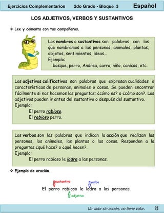 Un valor sin acción, no tiene valor. 8
Los nombres o sustantivos son palabras con las
que nombramos a las personas, animales, plantas,
objetos, sentimientos, ideas…
Ejemplo:
bosque, perro, Andrea, carro, niño, canicas, etc.
LOS ADJETIVOS, VERBOS Y SUSTANTIVOS
 Lee y comenta con tus compañeros.
Los adjetivos calificativos son palabras que expresan cualidades o
características de personas, animales o cosas. Se pueden encontrar
fácilmente si nos hacemos las preguntas: ¿cómo es? o ¿cómo son?. Los
adjetivos pueden ir antes del sustantivo o después del sustantivo.
Ejemplo:
El perro rabioso.
El rabioso perro.
Los verbos son las palabras que indican la acción que realizan las
personas, los animales, las plantas o las cosas. Responden a la
preguntas ¿qué hace? o ¿qué hacen?.
Ejemplo:
El perro rabioso le ladra a las personas.
 Ejemplo de oración.
Ejercicios Complementarios 2do Grado - Bloque 3 Español
 
