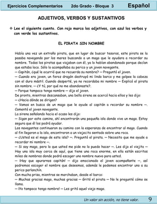 Un valor sin acción, no tiene valor. 9
ADJETIVOS, VERBOS Y SUSTANTIVOS
 Lee el siguiente cuento. Con rojo marca los adjetivos, con azul los verbos y
con verde los sustantivos.
EL PIRATA SIN NOMBRE
Había una vez un extraño pirata, que en lugar de buscar tesoros, este pirata se la
pasaba navegando por los mares buscando a un mago que le ayudara a recordar su
nombre. Todos los piratas que viajaban con él, ya lo habían abandonado porque decían
que estaba loco. Sólo lo acompañaba su perico y un joven navegante.
─ Capitán, ¿qué le ocurrió que no recuerda su nombre? ─ Preguntó el joven.
─ Cuando era joven, un feroz dragón destruyó mi lindo barco y me golpee la cabeza
con el duro mástil. Cuando desperté, ya no recordaba mi nombre ─ Explicó el pirata
sin nombre. ─ ¿Y tú, por qué no me abandonaste?.
─ Porque tampoco tengo nombre ─ dijo el joven.
De pronto, mientras descansaban, una bella sirena se acercó hacia ellos y les dijo:
─ ¿Hacia dónde se dirigen?
─ Vamos en busca de un mago que le ayude al capitán a recordar su nombre ─.
Comentó el joven navegante.
La sirena señalando hacia el ocaso les dijo:
─ Sigan por este camino, ahí encontrarán una pequeña isla donde vive un mago. Estoy
segura que él los podrá ayudar.
Los navegantes continuaron su camino con la esperanza de encontrar al mago. Cuando
al fin llegaron a la isla, encontraron a un viejecito sentado sobre una roca.
─ ¿Usted es el mago de esta isla? ─. Preguntó el pirata. ─ Necesito que me ayude a
recordar mi nombre ─.
─ Si soy mago, pero lo que usted me pide no lo puedo hacer ─. Les dijo el viejito ─
Hay una isla muy cerca de aquí, que tiene una roca enorme, en ella están escritos
miles de nombres donde podrá escoger uno nombre nuevo para usted.
─ ¡Hay que apurarnos capitán! ─ dijo emocionado el joven acompañante ─, así
podremos escoger el nombre que deseemos, además le podemos encontrar uno a su
perico parlanchín.
Con mucha prisa, mientras se marchaban, desde el barco:
─ Muchas gracias mago, muchas gracias ─ Gritó el pirata ─ No le pregunté cómo se
llama.
─ ¡Yo tampoco tengo nombre! ─ Les gritó aquel viejo mago.
Ejercicios Complementarios 2do Grado - Bloque 3 Español
 