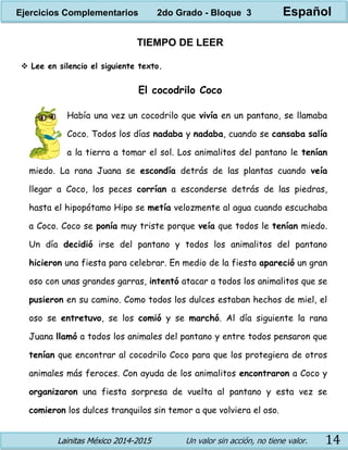 Lainitas México 2014-2015 Un valor sin acción, no tiene valor. 14
TIEMPO DE LEER
 Lee en silencio el siguiente texto.
El cocodrilo Coco
Había una vez un cocodrilo que vivía en un pantano, se llamaba
Coco. Todos los días nadaba y nadaba, cuando se cansaba salía
a la tierra a tomar el sol. Los animalitos del pantano le tenían
miedo. La rana Juana se escondía detrás de las plantas cuando veía
llegar a Coco, los peces corrían a esconderse detrás de las piedras,
hasta el hipopótamo Hipo se metía velozmente al agua cuando escuchaba
a Coco. Coco se ponía muy triste porque veía que todos le tenían miedo.
Un día decidió irse del pantano y todos los animalitos del pantano
hicieron una fiesta para celebrar. En medio de la fiesta apareció un gran
oso con unas grandes garras, intentó atacar a todos los animalitos que se
pusieron en su camino. Como todos los dulces estaban hechos de miel, el
oso se entretuvo, se los comió y se marchó. Al día siguiente la rana
Juana llamó a todos los animales del pantano y entre todos pensaron que
tenían que encontrar al cocodrilo Coco para que los protegiera de otros
animales más feroces. Con ayuda de los animalitos encontraron a Coco y
organizaron una fiesta sorpresa de vuelta al pantano y esta vez se
comieron los dulces tranquilos sin temor a que volviera el oso.
Ejercicios Complementarios 2do Grado - Bloque 3 Español
 