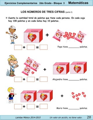 Lainitas México 2014-2015 Un valor sin acción, no tiene valor. 20
LOS NÚMEROS DE TRES CIFRAS (parte 2)
 Cuenta la cantidad total de paletas que tiene cada persona. En cada caja
hay 100 paletas y en cada bolsa hay 10 paletas.
Pepe tiene ________ paletas.
Alejandro tiene ________ paletas.
Mario tiene ________ paletas.
Ejercicios Complementarios 2do Grado - Bloque 3 Matemáticas
 