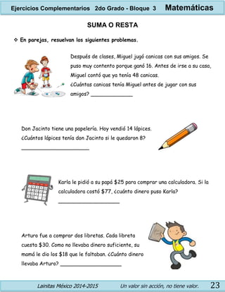 Lainitas México 2014-2015 Un valor sin acción, no tiene valor. 23
SUMA O RESTA
 En parejas, resuelvan los siguientes problemas.
Después de clases, Miguel jugó canicas con sus amigos. Se
puso muy contento porque ganó 16. Antes de irse a su casa,
Miguel contó que ya tenía 48 canicas.
¿Cuántas canicas tenía Miguel antes de jugar con sus
amigos? _____________
Don Jacinto tiene una papelería. Hoy vendió 14 lápices.
¿Cuántos lápices tenía don Jacinto si le quedaron 8?
_____________________
Karla le pidió a su papá $25 para comprar una calculadora. Si la
calculadora costó $77, ¿cuánto dinero puso Karla?
___________________
Arturo fue a comprar dos libretas. Cada libreta
cuesta $30. Como no llevaba dinero suficiente, su
mamá le dio los $18 que le faltaban. ¿Cuánto dinero
llevaba Arturo? ___________________
Ejercicios Complementarios 2do Grado - Bloque 3 Matemáticas
 