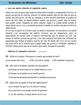 Evaluación 3er Bimestre 2do Grado
4
 Lee con mucha atención el siguiente cuento.
Había una vez un joven que todos los días salía al pueblo y pregonando ofrecía a la
gente sus gorras de muchos colores. Ya habían pasado más de dos días en que no
vendía una sola gorra. Un día, ya cansado y triste decidió abandonar el pueblo en
busca de otro lugar en donde pudiera vender sus gorras y ganar algo de dinero
para poder comer. Después de tanto caminar, llegó a la ciudad donde estaba el
espectáculo de un circo y pidiendo permiso al dueño de vender sus gorras entró al
espectáculo.
Al ver que la gente no le hacía caso, se sentó a descansar en una banca y se quedó
dormido. Las carcajadas del público hicieron que se despertara, pues un
espectáculo de monos tenía al público entretenido que no paraba de reír. Los
monos le habían quitado las gorras y con ellas estaban haciendo una infinidad de
payasadas que tenían al público muerto de risa. El dueño del circo se dio cuenta
del gran éxito de la función que le pagó todas las gorras al vendedor, además le
ofreció trabajo para que ya no tuviera que andar de pueblo en pueblo.
 Subraya la respuesta correcta. (valor 3 puntos)
25.- ¿Cuál es el mejor título para el cuento que acabas de leer?
a) Los monos del circo. b) El circo de la ciudad. c) El vendedor de gorras.
26.- ¿Por qué el vendedor decidió irse del pueblo?
a) Porque se enteró que en la ciudad había un circo.
b) Porque en el pueblo ya no vendía gorras.
c) Porque las personas del pueblo le robaban sus gorras.
27.- ¿Qué hizo el dueño al final del espectáculo?
a) Le compró las gorras y le ofreció trabajo.
b) Lo sacó del circo porque entró sin permiso.
c) Le dio comida y lo dejó dormir en el circo.
 
