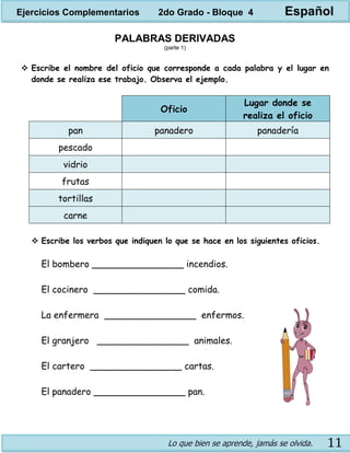 Lo que bien se aprende, jamás se olvida. 11
PALABRAS DERIVADAS
(parte 1)
 Escribe el nombre del oficio que corresponde a cada palabra y el lugar en
donde se realiza ese trabajo. Observa el ejemplo.
Oficio
Lugar donde se
realiza el oficio
pan panadero panadería
pescado
vidrio
frutas
tortillas
carne
 Escribe los verbos que indiquen lo que se hace en los siguientes oficios.
El bombero ________________ incendios.
El cocinero ________________ comida.
La enfermera ________________ enfermos.
El granjero ________________ animales.
El cartero ________________ cartas.
El panadero ________________ pan.
Ejercicios Complementarios 2do Grado - Bloque 4 Español
 