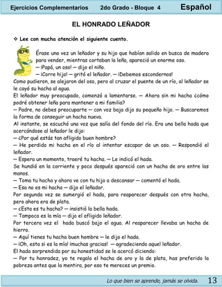 Lo que bien se aprende, jamás se olvida. 13
EL HONRADO LEÑADOR
 Lee con mucha atención el siguiente cuento.
Érase una vez un leñador y su hijo que habían salido en busca de madera
para vender, mientras cortaban la leña, apareció un enorme oso.
─ ¡Papá, un oso! ─ dijo el niño.
─ ¡Corre hijo! ─ gritó el leñador. ─ ¡Debemos escondernos!
Como pudieron, se alejaron del oso, pero al cruzar el puente de un río, al leñador se
le cayó su hacha al agua.
El leñador muy preocupado, comenzó a lamentarse. ─ Ahora sin mi hacha ¿cómo
podré obtener leña para mantener a mi familia?
─ Padre, no debes preocuparte ─ con voz baja dijo su pequeño hijo. ─ Buscaremos
la forma de conseguir un hacha nueva.
Al instante, se escuchó una voz que salía del fondo del río. Era una bella hada que
acercándose al leñador le dijo:
─ ¿Por qué estás tan afligido buen hombre?
─ He perdido mi hacha en el río al intentar escapar de un oso. ─ Respondió el
leñador.
─ Espera un momento, traeré tu hacha. ─ Le indicó el hada.
Se hundió en la corriente y poco después apareció con un hacha de oro entre las
manos.
─ Toma tu hacha y ahora ve con tu hijo a descansar ─ comentó el hada.
─ Esa no es mi hacha ─ dijo el leñador.
Por segunda vez se sumergió el hada, para reaparecer después con otra hacha,
pero ahora era de plata.
─ ¿Esta es tu hacha? ─ insistió la bella hada.
─ Tampoco es la mía ─ dijo el afligido leñador.
Por tercera vez el hada buscó bajo el agua. Al reaparecer llevaba un hacha de
hierro.
─ Aquí tienes tu hacha buen hombre ─ le dijo el hada.
─ ¡Oh, esta si es la mía! ¡muchas gracias! ─ agradeciendo aquel leñador.
El hada sorprendida por su honestidad se le acercó diciendo:
─ Por tu honradez, yo te regalo el hacha de oro y la de plata, has preferido la
pobreza antes que la mentira, por eso te mereces un premio.
Ejercicios Complementarios 2do Grado - Bloque 4 Español
 