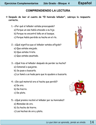 Lo que bien se aprende, jamás se olvida. 14
COMPRENDIENDO LA LECTURA
 Después de leer el cuento de "El honrado leñador", subraya la respuesta
correcta.
1.- ¿Por qué el leñador estaba preocupado?
a) Porque un oso había atacado a su hijo.
b) Porque no encontró leña en el bosque.
c) Porque había perdido su hacha en el río.
2.- ¿Qué significa que el leñador estaba afligido?
a) Que estaba enojado.
b) Que estaba triste.
c) Que estaba asustado.
3.- ¿Qué hizo el leñador después de perder su hacha?
a) Comenzó a quejarse.
b) Se puso a buscarla.
c) Le llamó a un hada para que le ayudara a buscarla.
4.- ¿De qué material era el hacha que perdió?
a) De oro.
b) De hierro.
c) De plata.
5.- ¿Qué premio recibió el leñador por su honradez?
a) Monedas de oro.
b) Su hacha de hierro.
c) Las hachas de oro y plata.
Ejercicios Complementarios 2do Grado - Bloque 4 Español
 