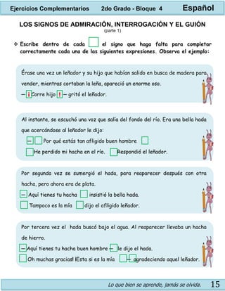 Lo que bien se aprende, jamás se olvida. 15
LOS SIGNOS DE ADMIRACIÓN, INTERROGACIÓN Y EL GUIÓN
(parte 1)
 Escribe dentro de cada el signo que haga falta para completar
correctamente cada una de las siguientes expresiones. Observa el ejemplo:
Érase una vez un leñador y su hijo que habían salido en busca de madera para
vender, mientras cortaban la leña, apareció un enorme oso.
─ Corre hijo ─ gritó el leñador.
Al instante, se escuchó una voz que salía del fondo del río. Era una bella hada
que acercándose al leñador le dijo:
─ Por qué estás tan afligido buen hombre
He perdido mi hacha en el río. Respondió el leñador.
Por segunda vez se sumergió el hada, para reaparecer después con otra
hacha, pero ahora era de plata.
─ Aquí tienes tu hacha insistió la bella hada.
Tampoco es la mía dijo el afligido leñador.
Por tercera vez el hada buscó bajo el agua. Al reaparecer llevaba un hacha
de hierro.
─ Aquí tienes tu hacha buen hombre ─ le dijo el hada.
Oh muchas gracias! ¡Esta si es la mía ─ agradeciendo aquel leñador.
¡ !
Ejercicios Complementarios 2do Grado - Bloque 4 Español
 